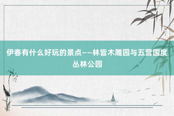 伊春有什么好玩的景点——林皆木雕园与五营国度丛林公园