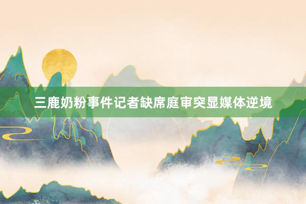 三鹿奶粉事件记者缺席庭审突显媒体逆境
