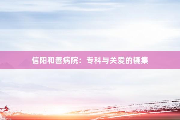 信阳和善病院：专科与关爱的辘集