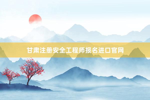 甘肃注册安全工程师报名进口官网