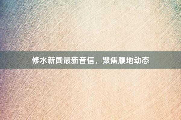 修水新闻最新音信，聚焦腹地动态