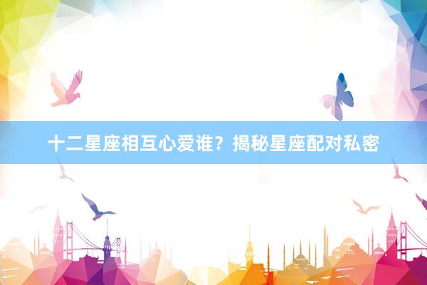 十二星座相互心爱谁？揭秘星座配对私密