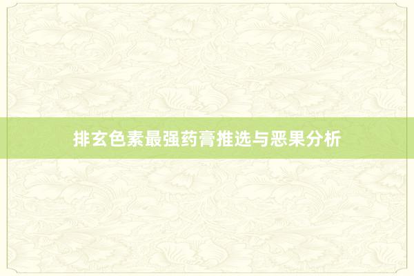 排玄色素最强药膏推选与恶果分析