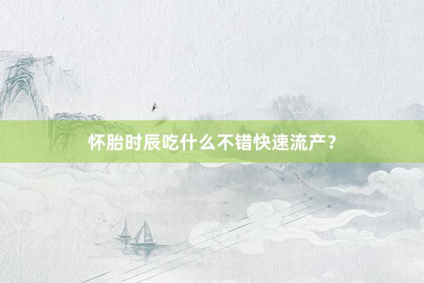 怀胎时辰吃什么不错快速流产？